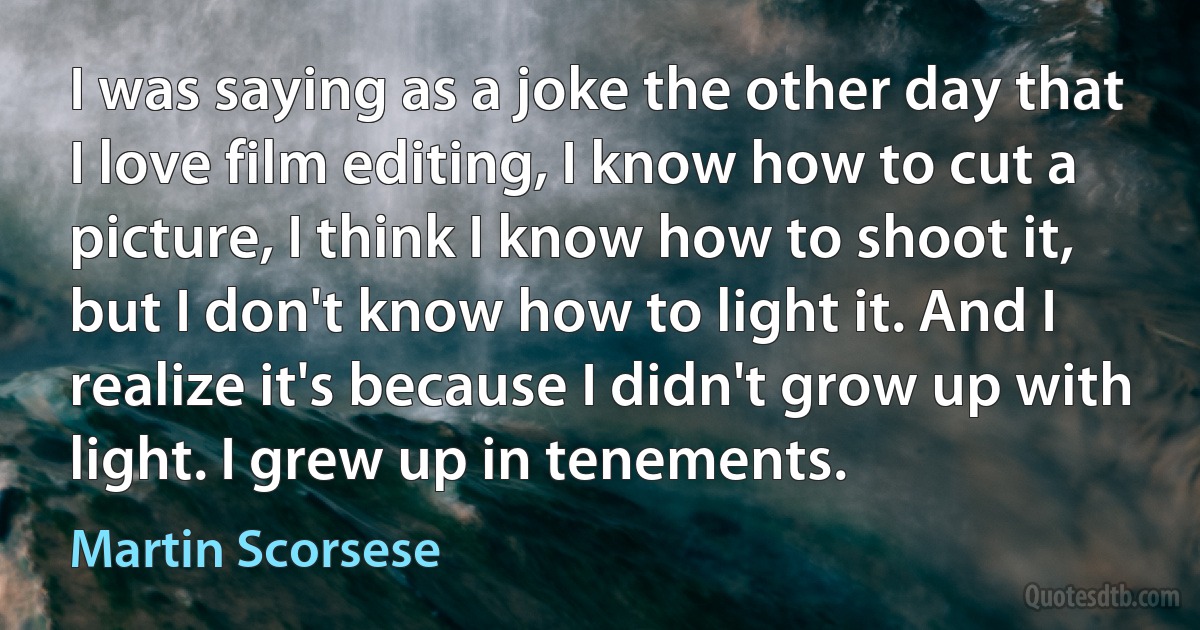 I was saying as a joke the other day that I love film editing, I know how to cut a picture, I think I know how to shoot it, but I don't know how to light it. And I realize it's because I didn't grow up with light. I grew up in tenements. (Martin Scorsese)