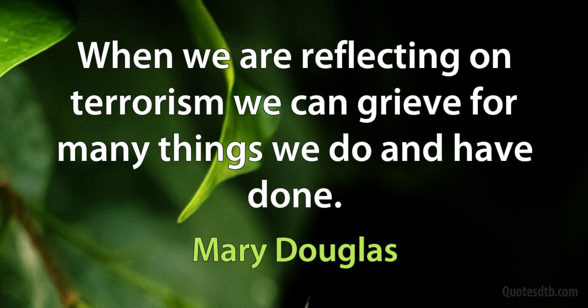 When we are reflecting on terrorism we can grieve for many things we do and have done. (Mary Douglas)