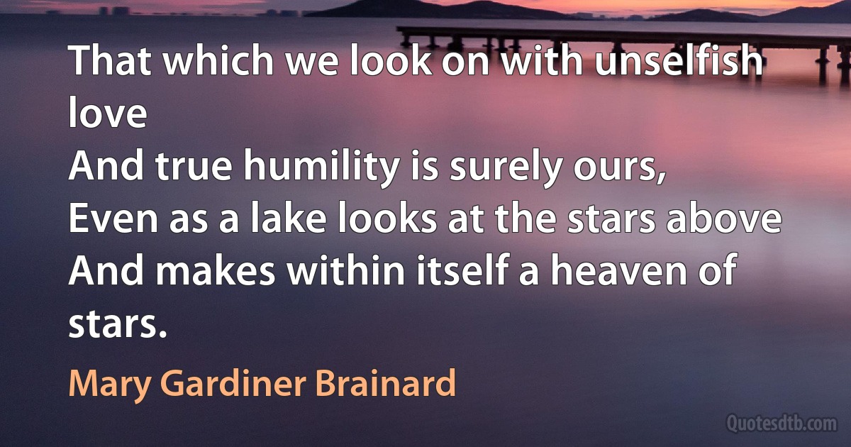 That which we look on with unselfish love
And true humility is surely ours,
Even as a lake looks at the stars above
And makes within itself a heaven of stars. (Mary Gardiner Brainard)