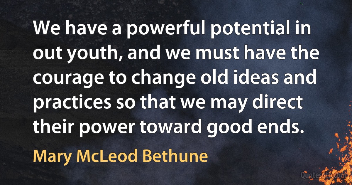 We have a powerful potential in out youth, and we must have the courage to change old ideas and practices so that we may direct their power toward good ends. (Mary McLeod Bethune)