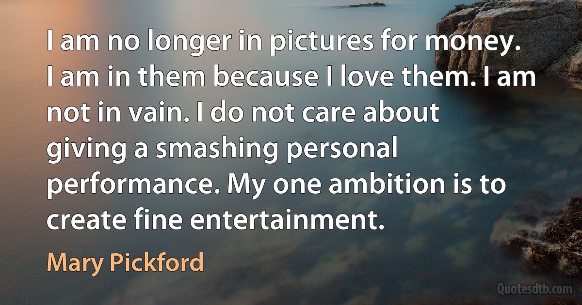 I am no longer in pictures for money. I am in them because I love them. I am not in vain. I do not care about giving a smashing personal performance. My one ambition is to create fine entertainment. (Mary Pickford)