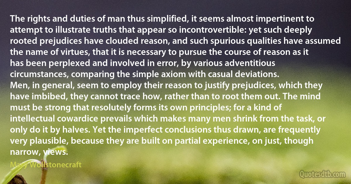 The rights and duties of man thus simplified, it seems almost impertinent to attempt to illustrate truths that appear so incontrovertible: yet such deeply rooted prejudices have clouded reason, and such spurious qualities have assumed the name of virtues, that it is necessary to pursue the course of reason as it has been perplexed and involved in error, by various adventitious circumstances, comparing the simple axiom with casual deviations.
Men, in general, seem to employ their reason to justify prejudices, which they have imbibed, they cannot trace how, rather than to root them out. The mind must be strong that resolutely forms its own principles; for a kind of intellectual cowardice prevails which makes many men shrink from the task, or only do it by halves. Yet the imperfect conclusions thus drawn, are frequently very plausible, because they are built on partial experience, on just, though narrow, views. (Mary Wollstonecraft)