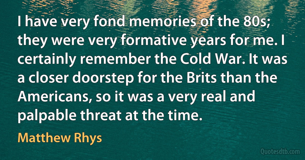 I have very fond memories of the 80s; they were very formative years for me. I certainly remember the Cold War. It was a closer doorstep for the Brits than the Americans, so it was a very real and palpable threat at the time. (Matthew Rhys)