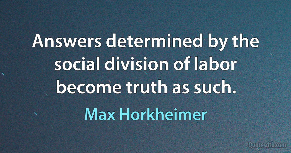 Answers determined by the social division of labor become truth as such. (Max Horkheimer)