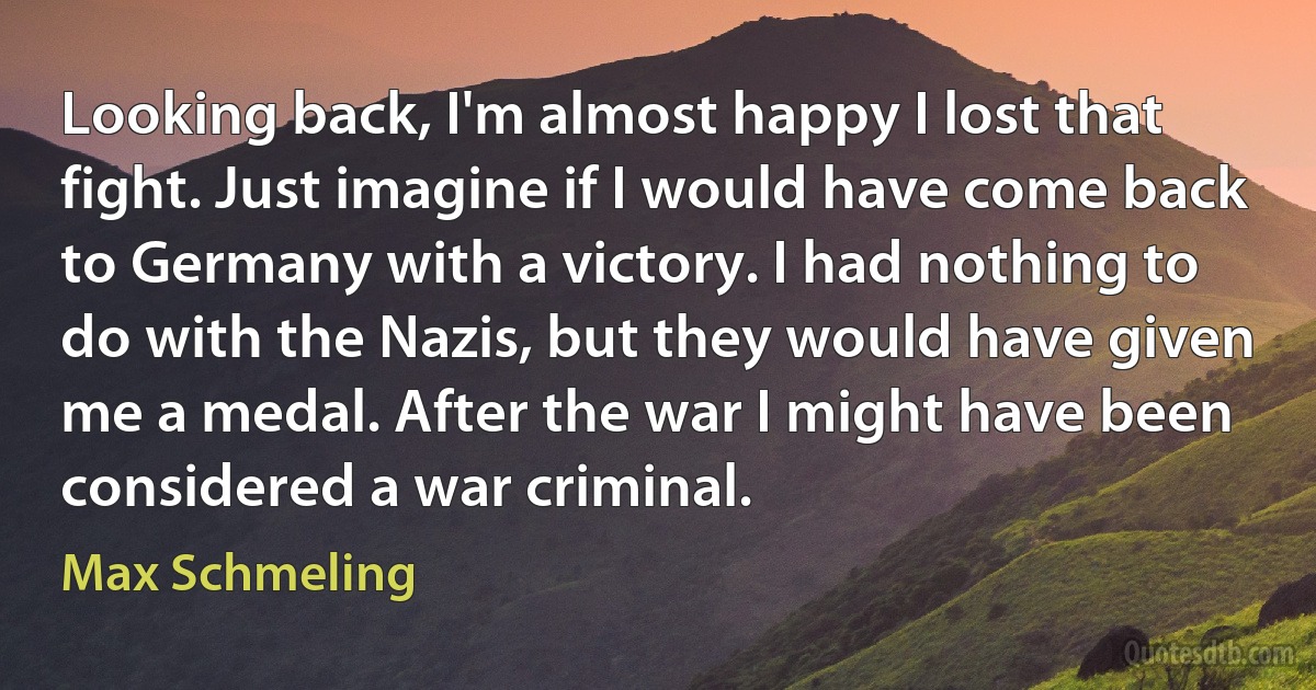 Looking back, I'm almost happy I lost that fight. Just imagine if I would have come back to Germany with a victory. I had nothing to do with the Nazis, but they would have given me a medal. After the war I might have been considered a war criminal. (Max Schmeling)