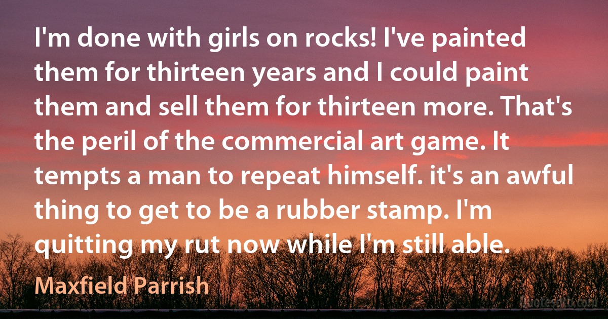 I'm done with girls on rocks! I've painted them for thirteen years and I could paint them and sell them for thirteen more. That's the peril of the commercial art game. It tempts a man to repeat himself. it's an awful thing to get to be a rubber stamp. I'm quitting my rut now while I'm still able. (Maxfield Parrish)