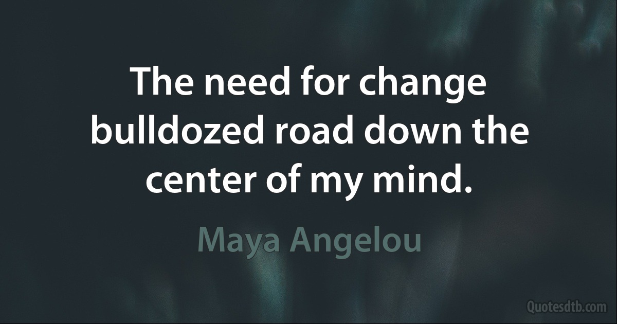 The need for change bulldozed road down the center of my mind. (Maya Angelou)