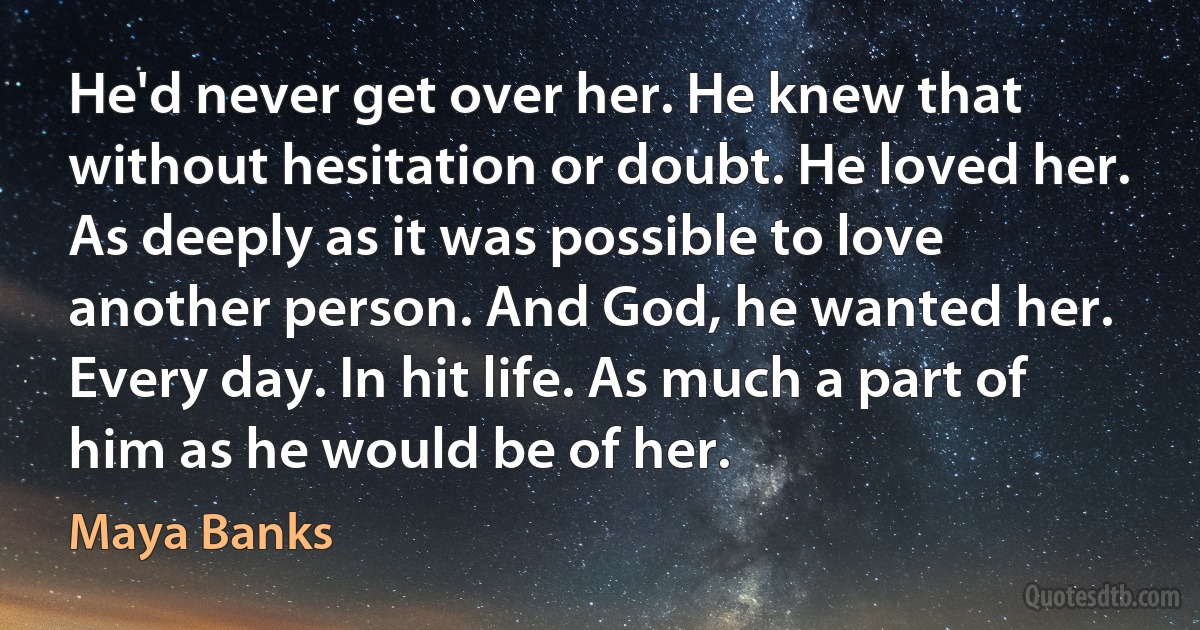 He'd never get over her. He knew that without hesitation or doubt. He loved her. As deeply as it was possible to love another person. And God, he wanted her. Every day. In hit life. As much a part of him as he would be of her. (Maya Banks)