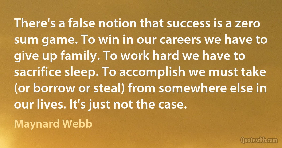 There's a false notion that success is a zero sum game. To win in our careers we have to give up family. To work hard we have to sacrifice sleep. To accomplish we must take (or borrow or steal) from somewhere else in our lives. It's just not the case. (Maynard Webb)