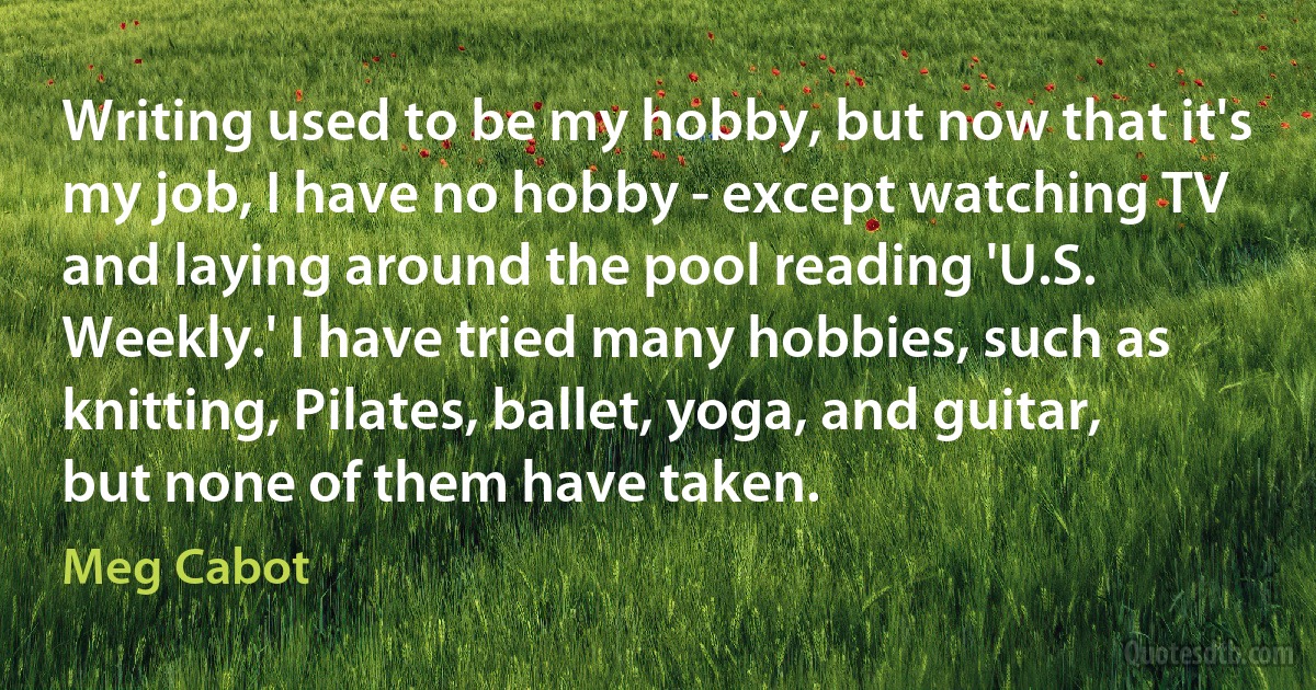 Writing used to be my hobby, but now that it's my job, I have no hobby - except watching TV and laying around the pool reading 'U.S. Weekly.' I have tried many hobbies, such as knitting, Pilates, ballet, yoga, and guitar, but none of them have taken. (Meg Cabot)