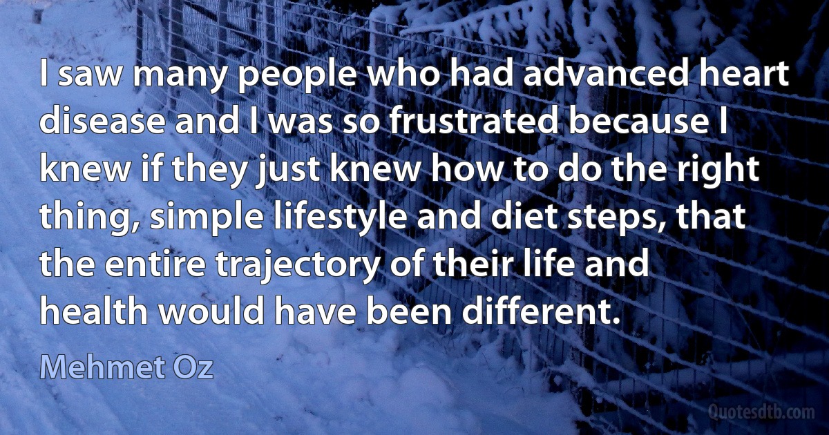 I saw many people who had advanced heart disease and I was so frustrated because I knew if they just knew how to do the right thing, simple lifestyle and diet steps, that the entire trajectory of their life and health would have been different. (Mehmet Oz)