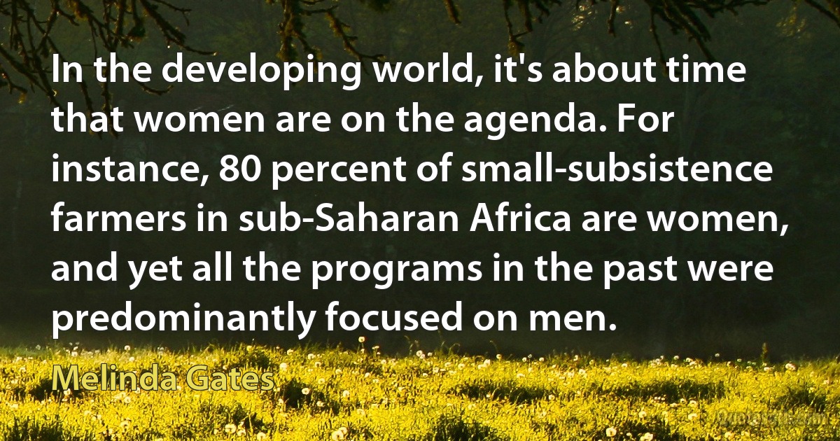 In the developing world, it's about time that women are on the agenda. For instance, 80 percent of small-subsistence farmers in sub-Saharan Africa are women, and yet all the programs in the past were predominantly focused on men. (Melinda Gates)