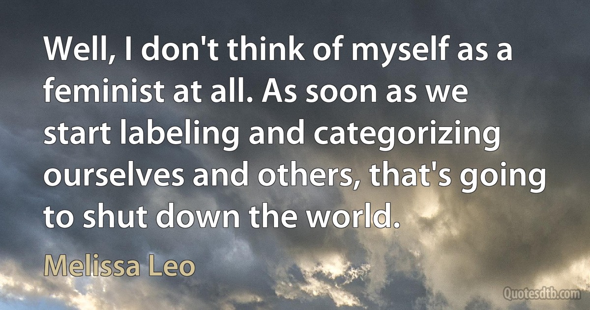 Well, I don't think of myself as a feminist at all. As soon as we start labeling and categorizing ourselves and others, that's going to shut down the world. (Melissa Leo)