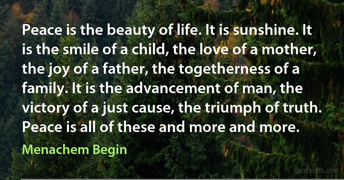 Peace is the beauty of life. It is sunshine. It is the smile of a child, the love of a mother, the joy of a father, the togetherness of a family. It is the advancement of man, the victory of a just cause, the triumph of truth. Peace is all of these and more and more. (Menachem Begin)