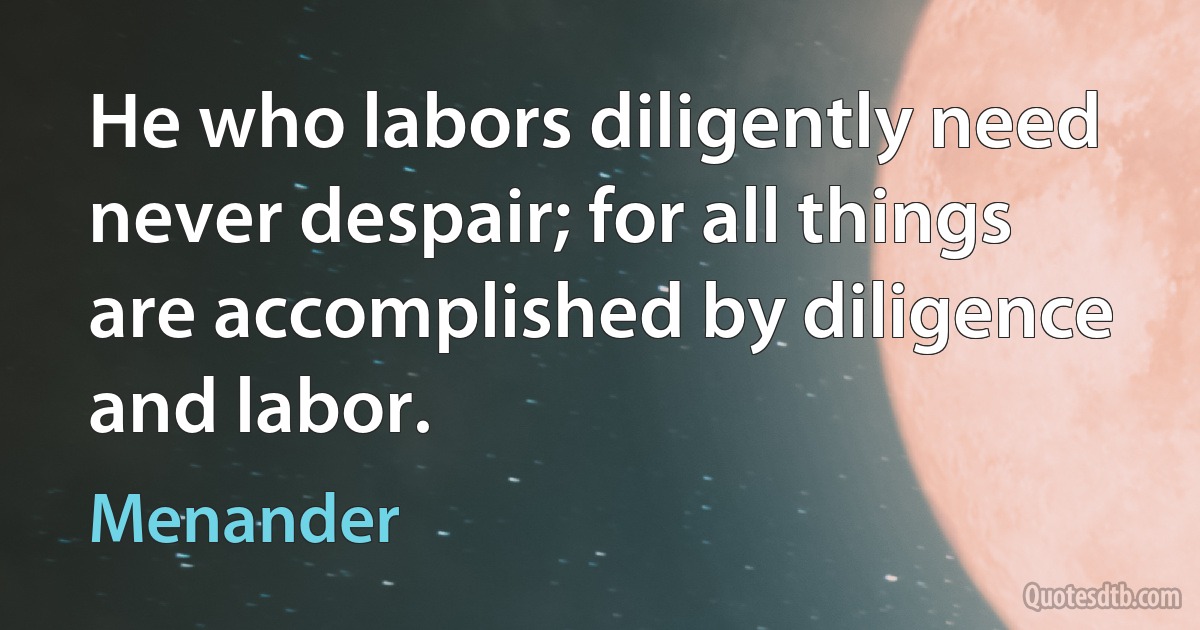 He who labors diligently need never despair; for all things are accomplished by diligence and labor. (Menander)