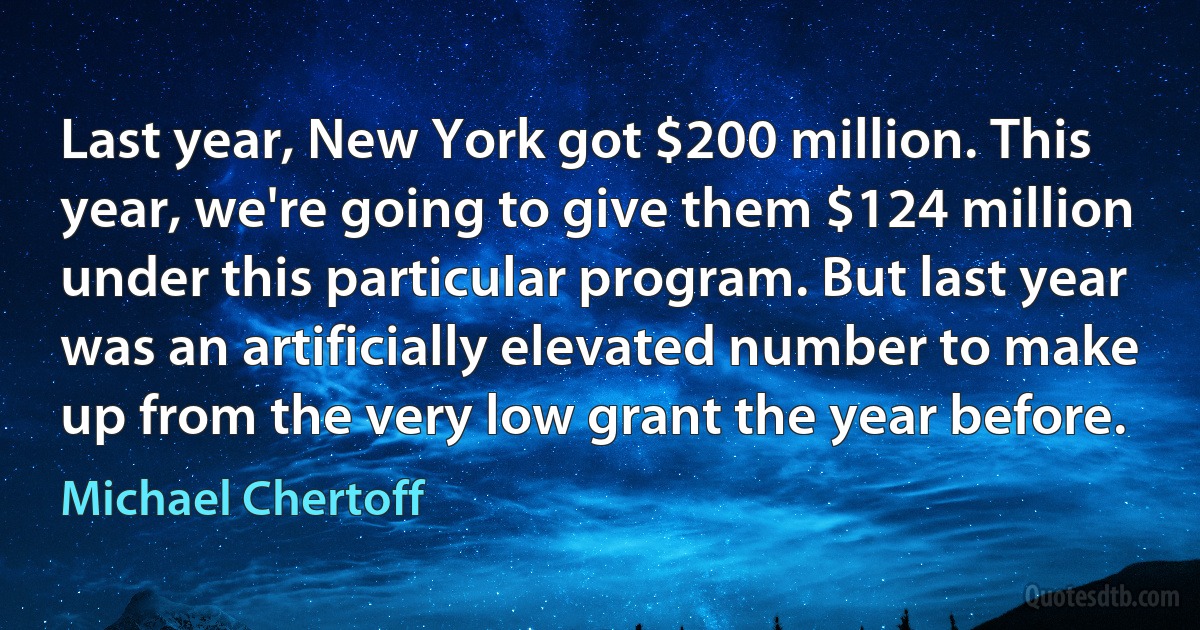 Last year, New York got $200 million. This year, we're going to give them $124 million under this particular program. But last year was an artificially elevated number to make up from the very low grant the year before. (Michael Chertoff)