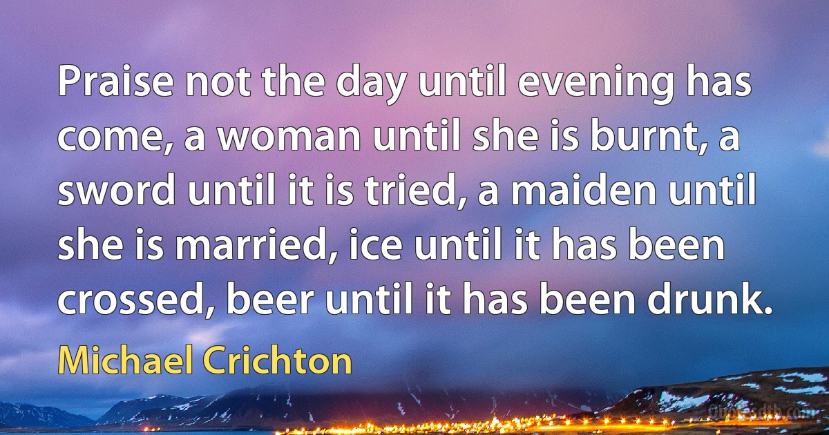 Praise not the day until evening has come, a woman until she is burnt, a sword until it is tried, a maiden until she is married, ice until it has been crossed, beer until it has been drunk. (Michael Crichton)