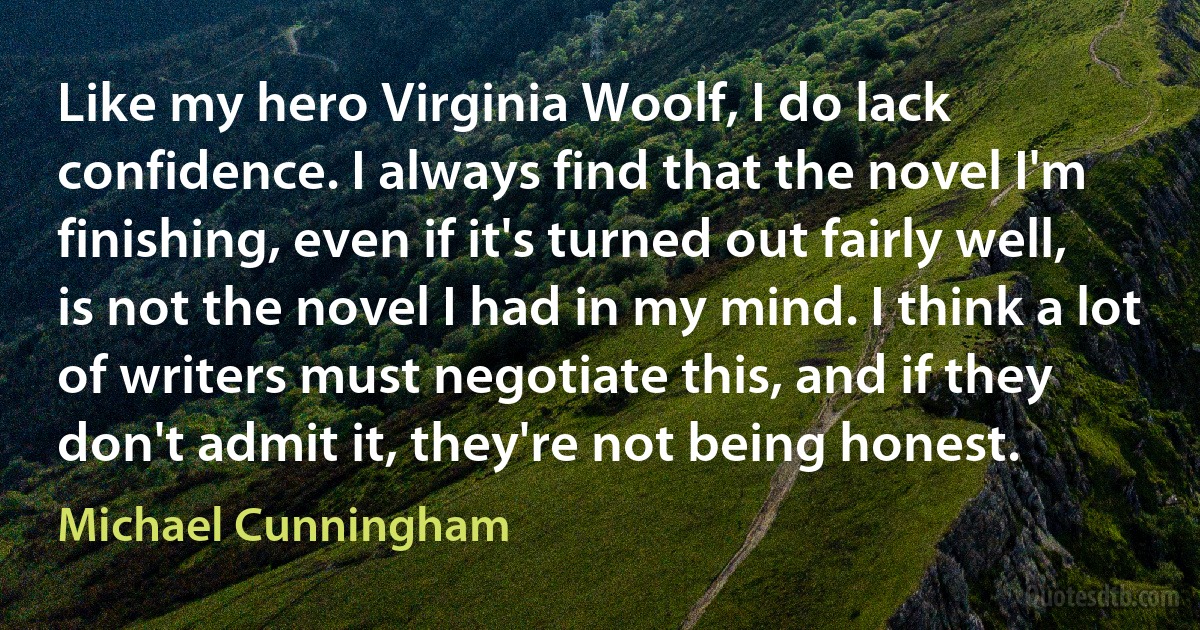 Like my hero Virginia Woolf, I do lack confidence. I always find that the novel I'm finishing, even if it's turned out fairly well, is not the novel I had in my mind. I think a lot of writers must negotiate this, and if they don't admit it, they're not being honest. (Michael Cunningham)