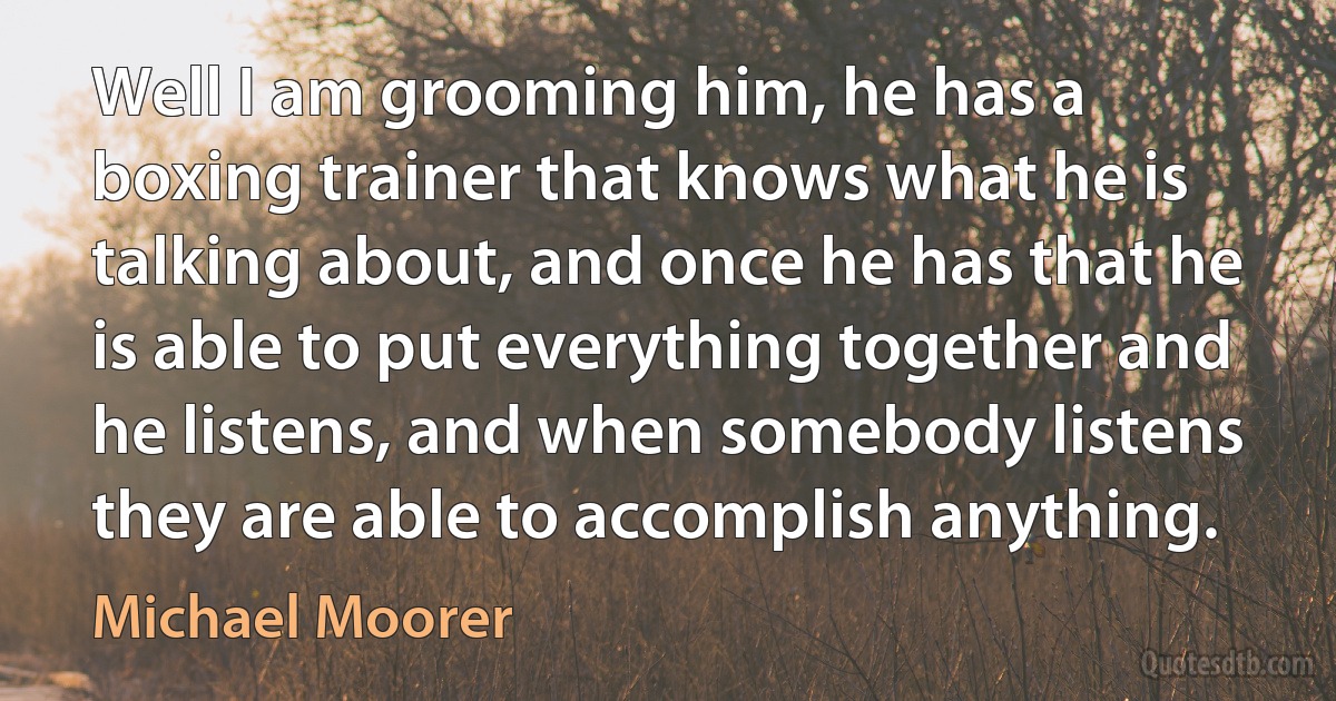 Well I am grooming him, he has a boxing trainer that knows what he is talking about, and once he has that he is able to put everything together and he listens, and when somebody listens they are able to accomplish anything. (Michael Moorer)