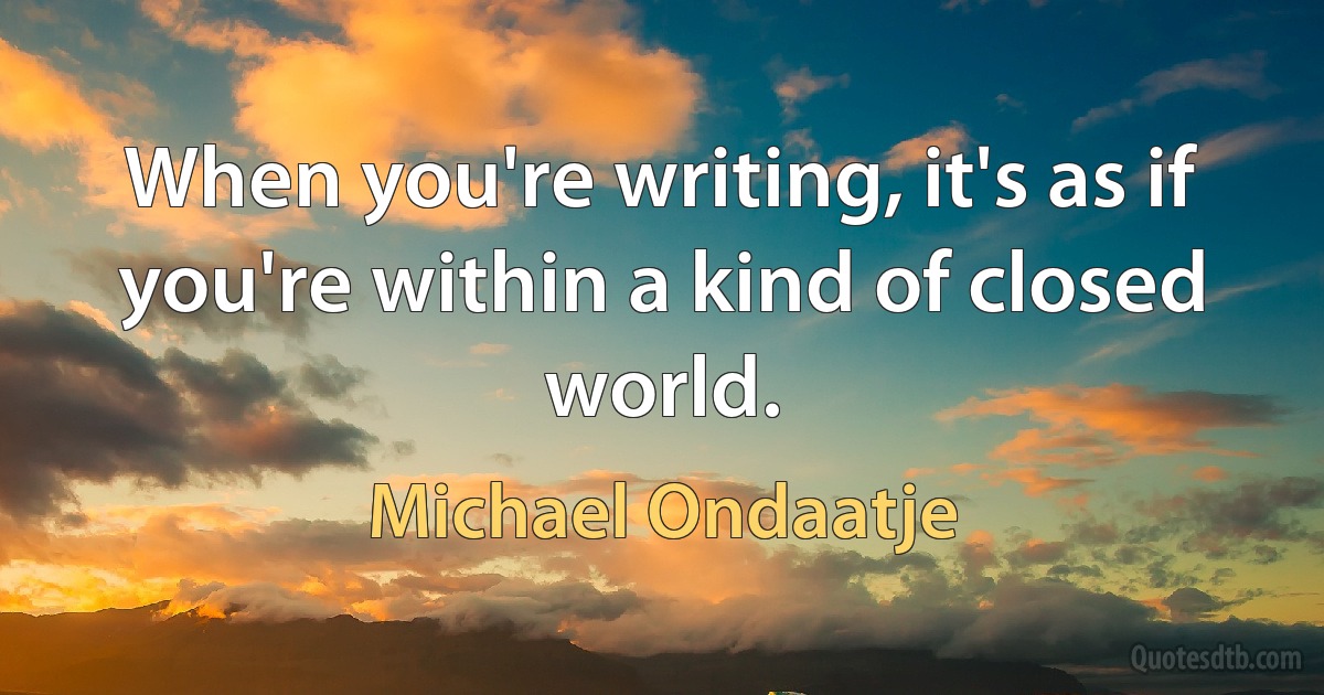 When you're writing, it's as if you're within a kind of closed world. (Michael Ondaatje)