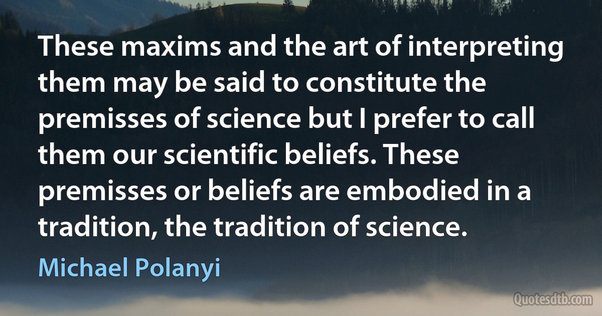 These maxims and the art of interpreting them may be said to constitute the premisses of science but I prefer to call them our scientific beliefs. These premisses or beliefs are embodied in a tradition, the tradition of science. (Michael Polanyi)