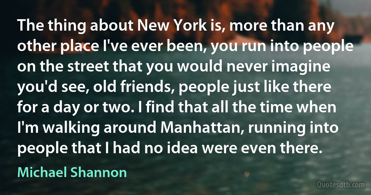 The thing about New York is, more than any other place I've ever been, you run into people on the street that you would never imagine you'd see, old friends, people just like there for a day or two. I find that all the time when I'm walking around Manhattan, running into people that I had no idea were even there. (Michael Shannon)