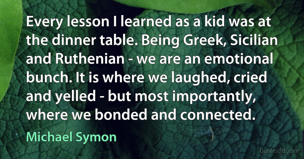 Every lesson I learned as a kid was at the dinner table. Being Greek, Sicilian and Ruthenian - we are an emotional bunch. It is where we laughed, cried and yelled - but most importantly, where we bonded and connected. (Michael Symon)