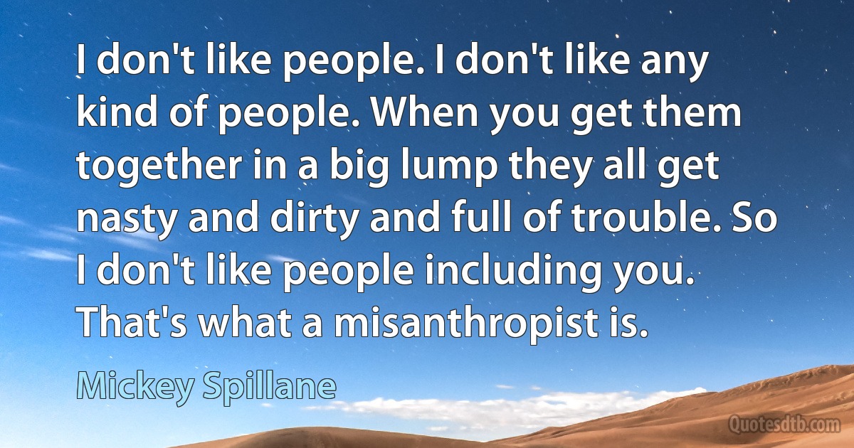 I don't like people. I don't like any kind of people. When you get them together in a big lump they all get nasty and dirty and full of trouble. So I don't like people including you. That's what a misanthropist is. (Mickey Spillane)