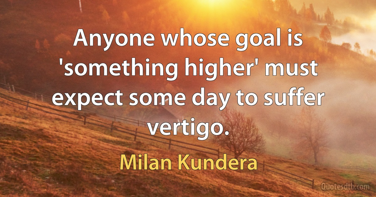 Anyone whose goal is 'something higher' must expect some day to suffer vertigo. (Milan Kundera)