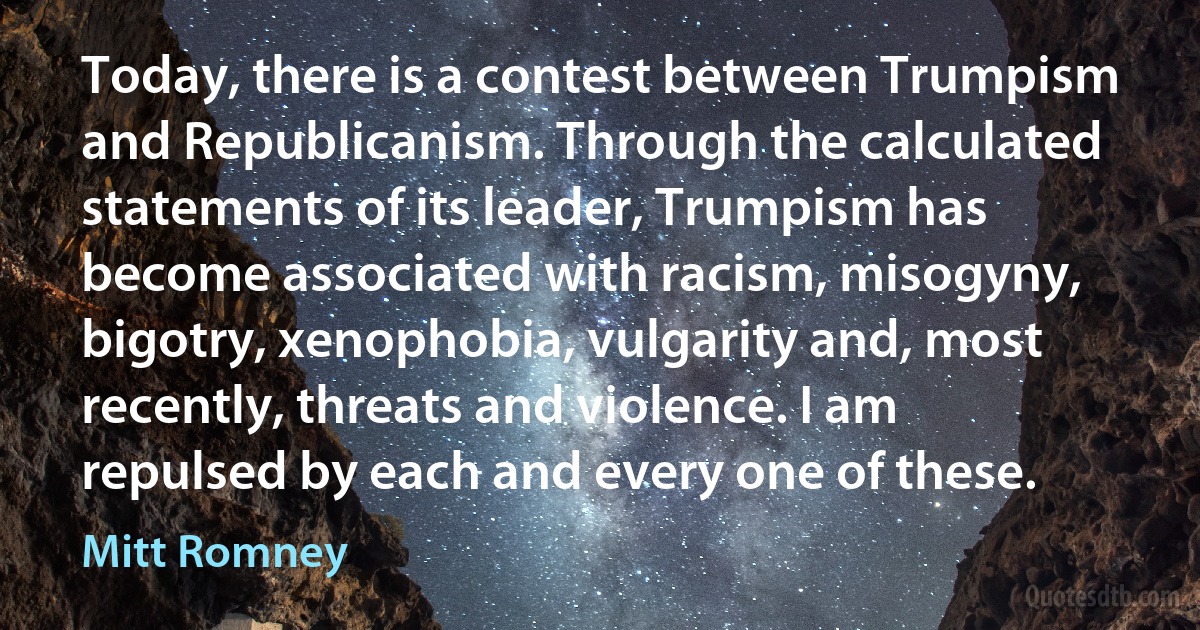 Today, there is a contest between Trumpism and Republicanism. Through the calculated statements of its leader, Trumpism has become associated with racism, misogyny, bigotry, xenophobia, vulgarity and, most recently, threats and violence. I am repulsed by each and every one of these. (Mitt Romney)