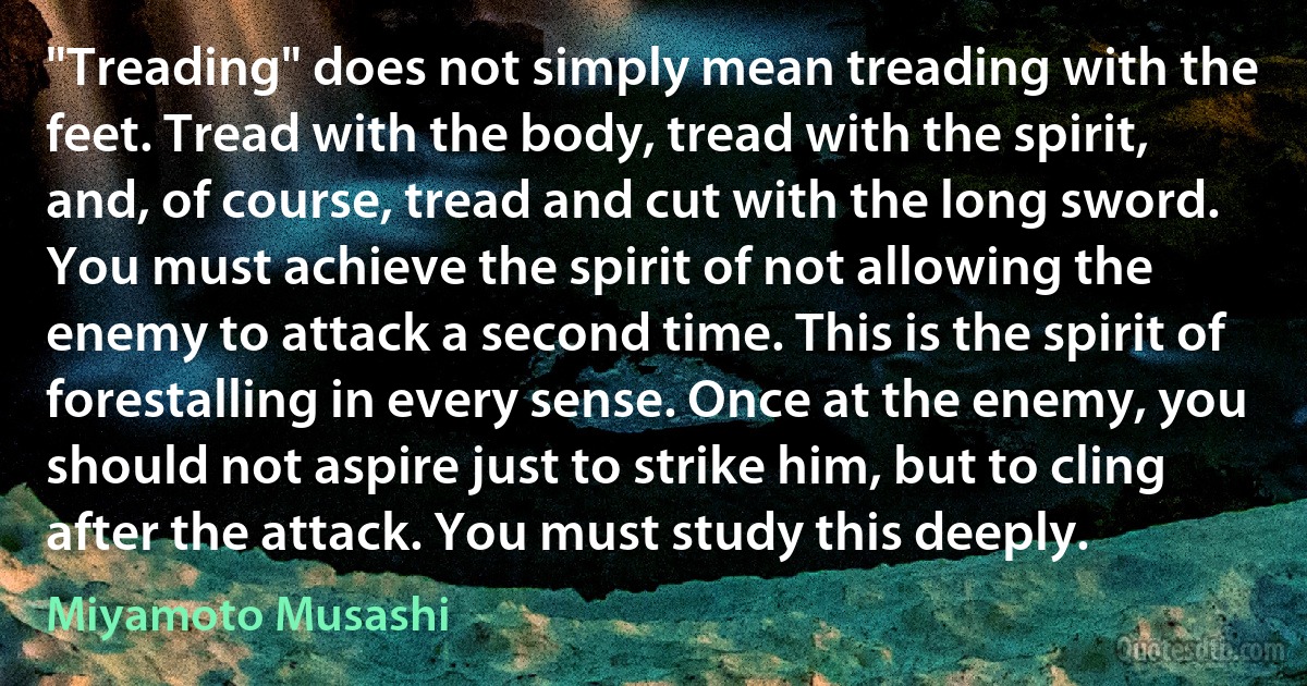 "Treading" does not simply mean treading with the feet. Tread with the body, tread with the spirit, and, of course, tread and cut with the long sword. You must achieve the spirit of not allowing the enemy to attack a second time. This is the spirit of forestalling in every sense. Once at the enemy, you should not aspire just to strike him, but to cling after the attack. You must study this deeply. (Miyamoto Musashi)