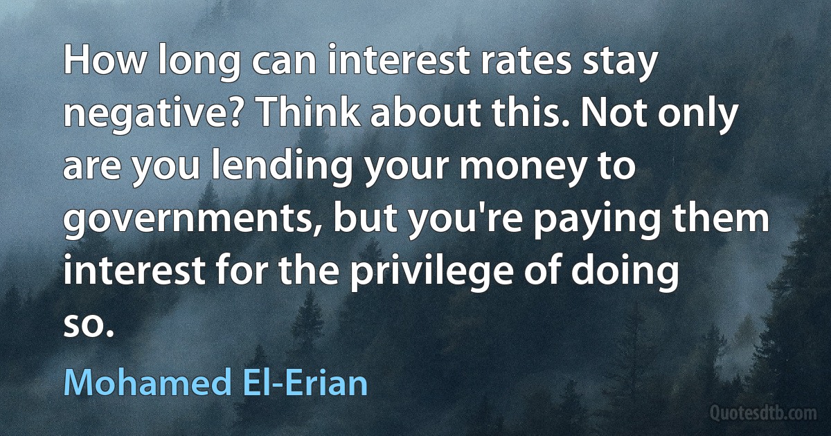 How long can interest rates stay negative? Think about this. Not only are you lending your money to governments, but you're paying them interest for the privilege of doing so. (Mohamed El-Erian)