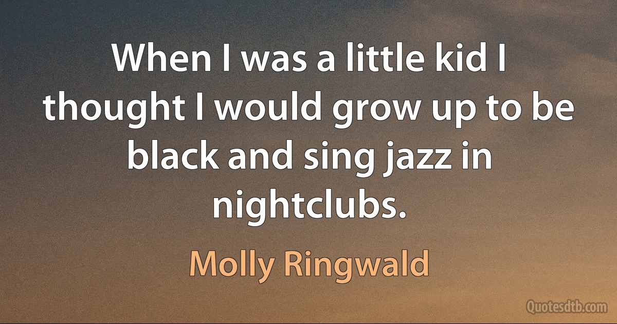 When I was a little kid I thought I would grow up to be black and sing jazz in nightclubs. (Molly Ringwald)