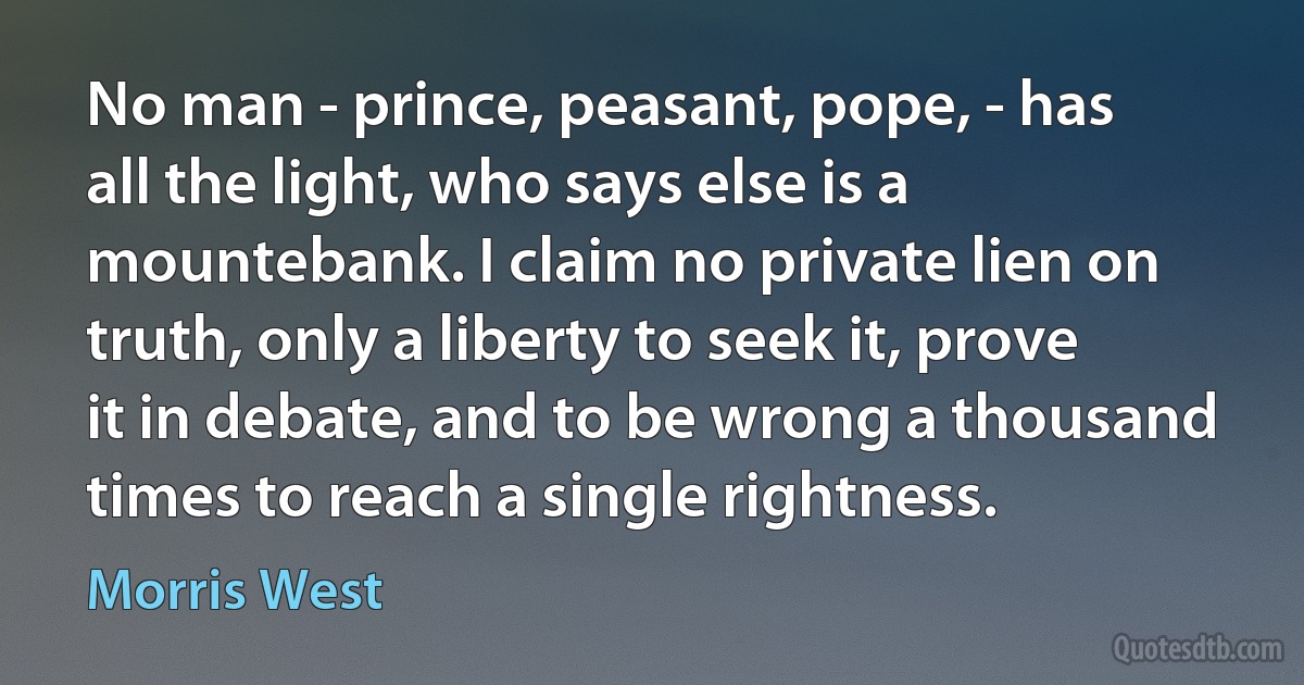 No man - prince, peasant, pope, - has all the light, who says else is a mountebank. I claim no private lien on truth, only a liberty to seek it, prove it in debate, and to be wrong a thousand times to reach a single rightness. (Morris West)