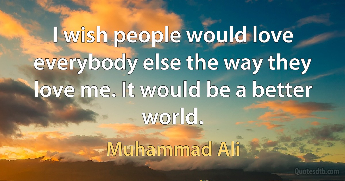 I wish people would love everybody else the way they love me. It would be a better world. (Muhammad Ali)