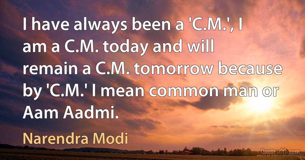 I have always been a 'C.M.', I am a C.M. today and will remain a C.M. tomorrow because by 'C.M.' I mean common man or Aam Aadmi. (Narendra Modi)