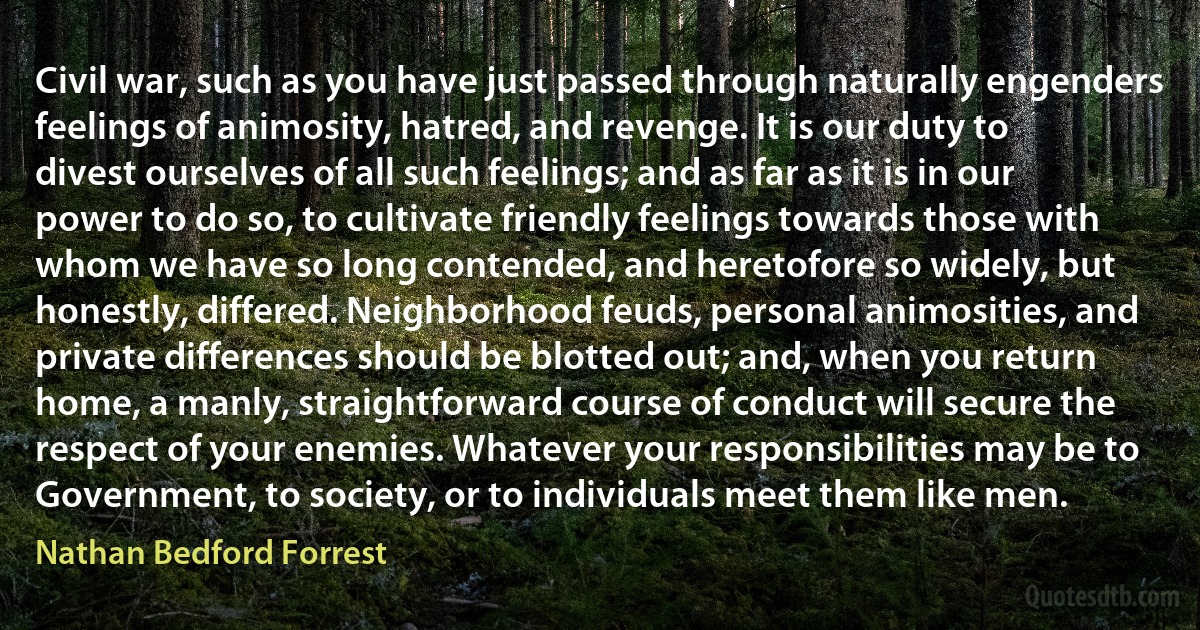 Civil war, such as you have just passed through naturally engenders feelings of animosity, hatred, and revenge. It is our duty to divest ourselves of all such feelings; and as far as it is in our power to do so, to cultivate friendly feelings towards those with whom we have so long contended, and heretofore so widely, but honestly, differed. Neighborhood feuds, personal animosities, and private differences should be blotted out; and, when you return home, a manly, straightforward course of conduct will secure the respect of your enemies. Whatever your responsibilities may be to Government, to society, or to individuals meet them like men. (Nathan Bedford Forrest)