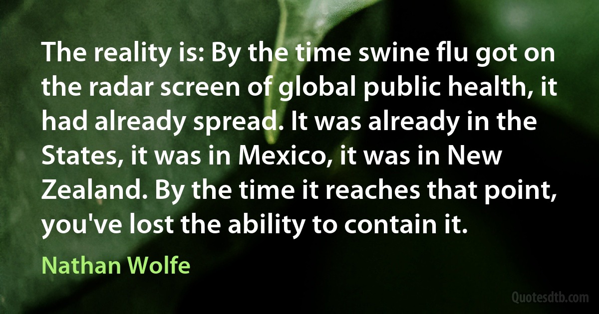 The reality is: By the time swine flu got on the radar screen of global public health, it had already spread. It was already in the States, it was in Mexico, it was in New Zealand. By the time it reaches that point, you've lost the ability to contain it. (Nathan Wolfe)