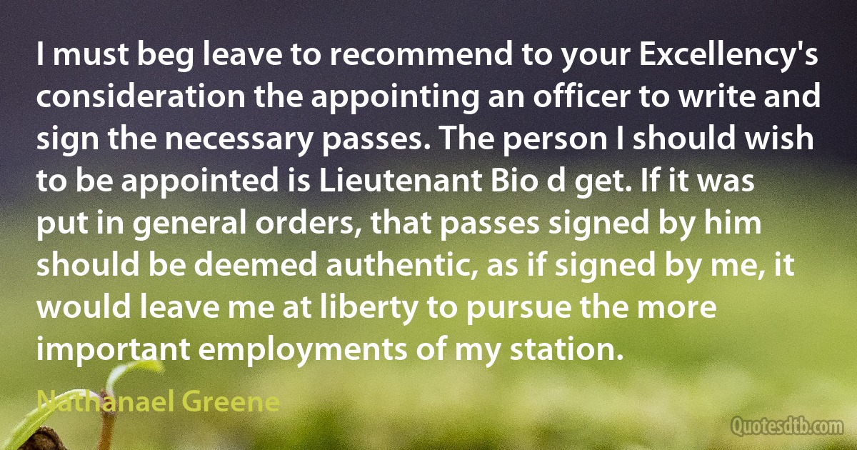 I must beg leave to recommend to your Excellency's consideration the appointing an officer to write and sign the necessary passes. The person I should wish to be appointed is Lieutenant Bio d get. If it was put in general orders, that passes signed by him should be deemed authentic, as if signed by me, it would leave me at liberty to pursue the more important employments of my station. (Nathanael Greene)