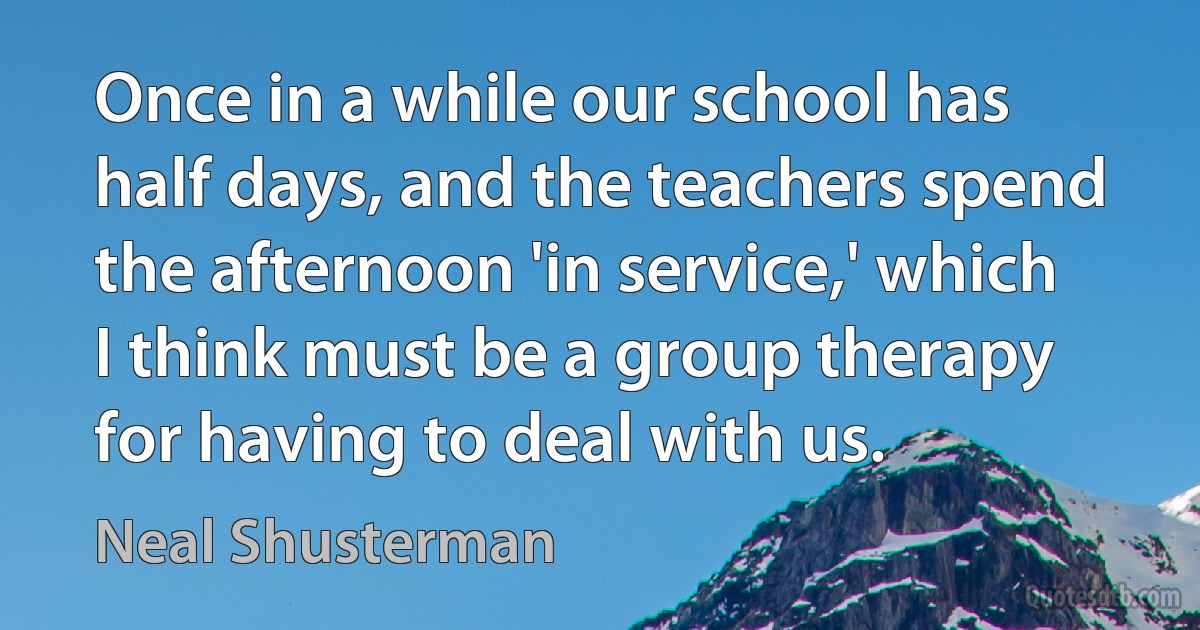 Once in a while our school has half days, and the teachers spend the afternoon 'in service,' which I think must be a group therapy for having to deal with us. (Neal Shusterman)