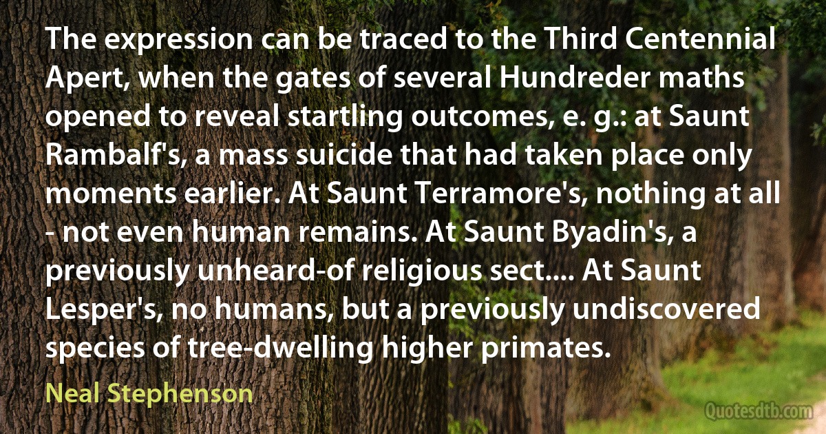 The expression can be traced to the Third Centennial Apert, when the gates of several Hundreder maths opened to reveal startling outcomes, e. g.: at Saunt Rambalf's, a mass suicide that had taken place only moments earlier. At Saunt Terramore's, nothing at all - not even human remains. At Saunt Byadin's, a previously unheard-of religious sect.... At Saunt Lesper's, no humans, but a previously undiscovered species of tree-dwelling higher primates. (Neal Stephenson)