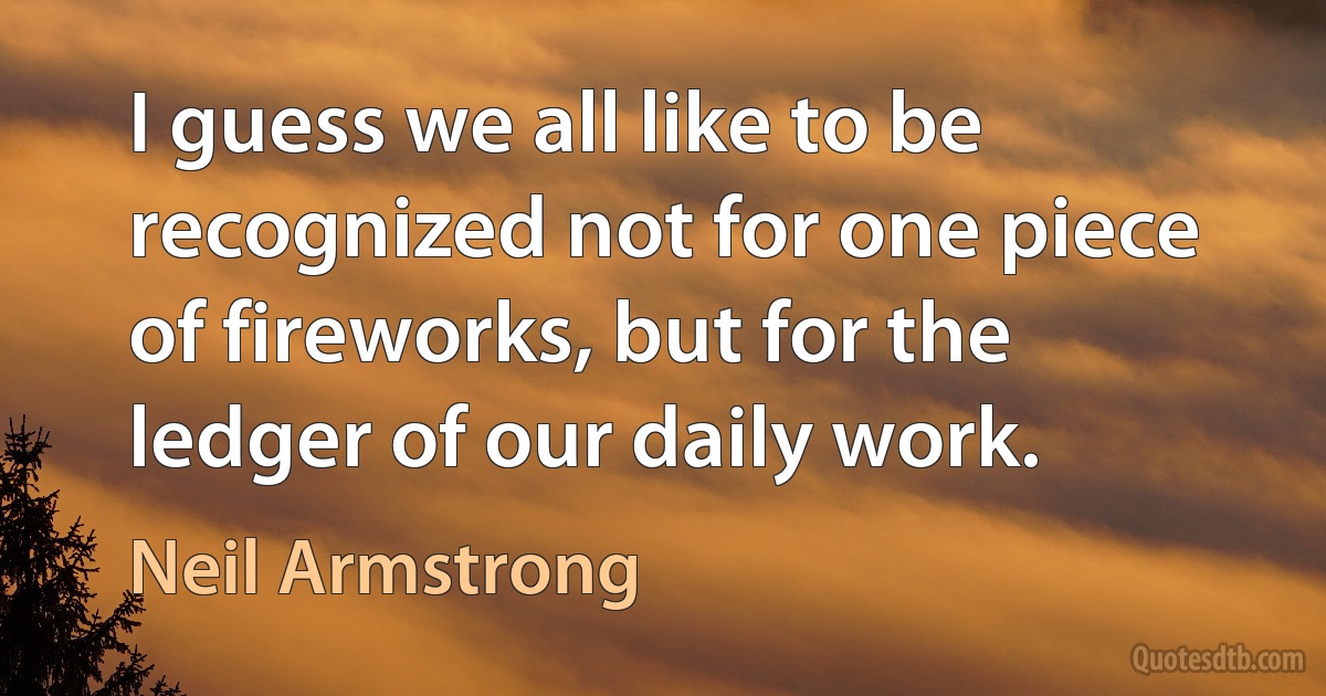 I guess we all like to be recognized not for one piece of fireworks, but for the ledger of our daily work. (Neil Armstrong)