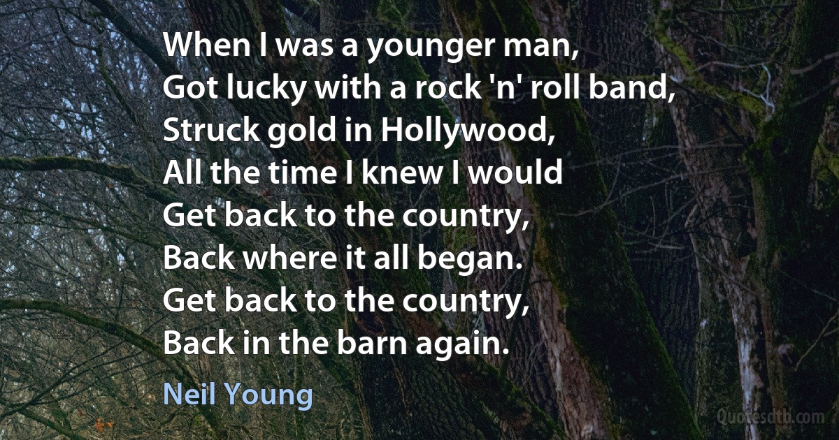 When I was a younger man,
Got lucky with a rock 'n' roll band,
Struck gold in Hollywood,
All the time I knew I would
Get back to the country,
Back where it all began.
Get back to the country,
Back in the barn again. (Neil Young)