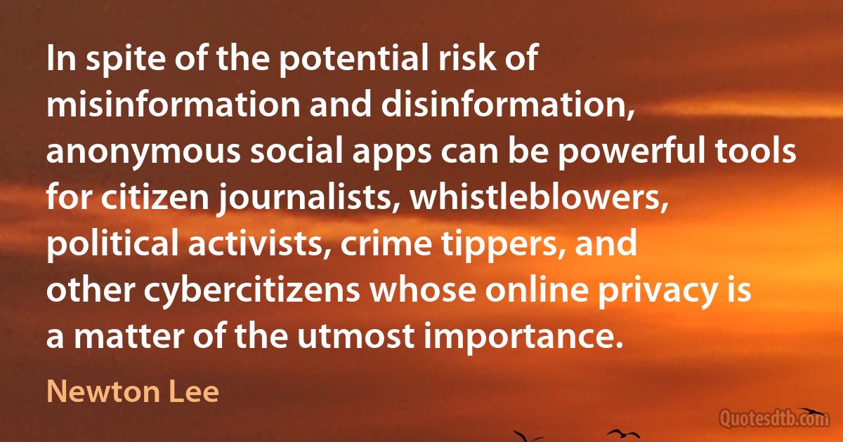 In spite of the potential risk of misinformation and disinformation, anonymous social apps can be powerful tools for citizen journalists, whistleblowers, political activists, crime tippers, and other cybercitizens whose online privacy is a matter of the utmost importance. (Newton Lee)