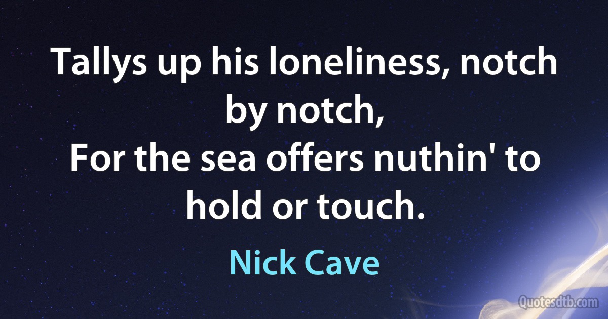 Tallys up his loneliness, notch by notch,
For the sea offers nuthin' to hold or touch. (Nick Cave)