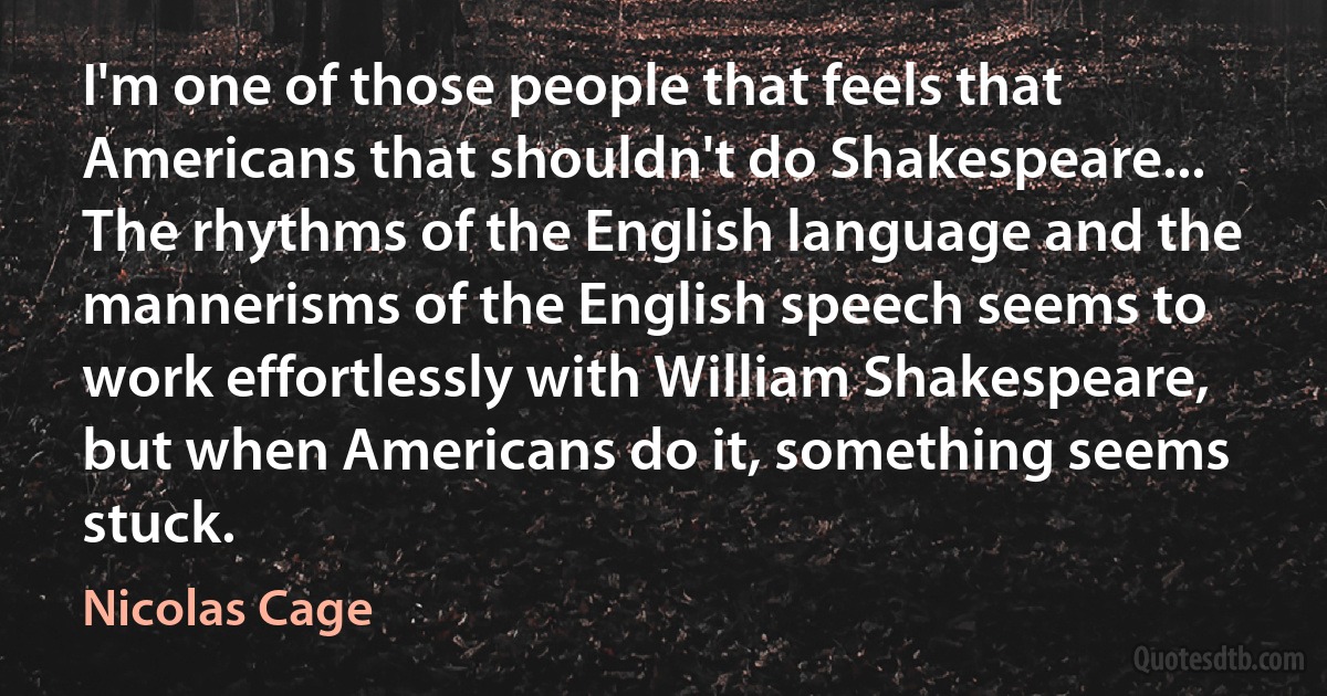 I'm one of those people that feels that Americans that shouldn't do Shakespeare... The rhythms of the English language and the mannerisms of the English speech seems to work effortlessly with William Shakespeare, but when Americans do it, something seems stuck. (Nicolas Cage)