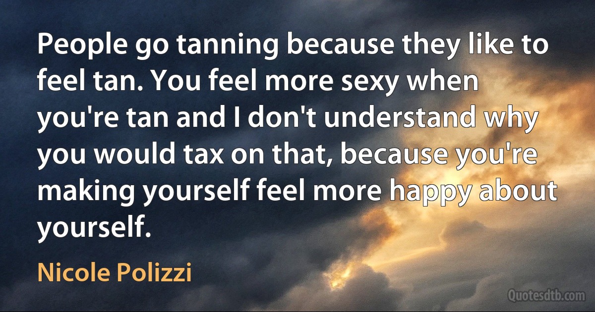 People go tanning because they like to feel tan. You feel more sexy when you're tan and I don't understand why you would tax on that, because you're making yourself feel more happy about yourself. (Nicole Polizzi)