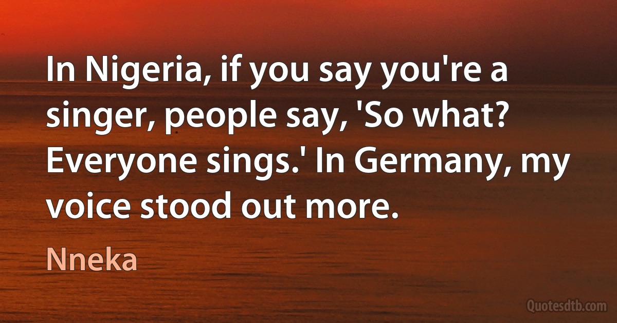 In Nigeria, if you say you're a singer, people say, 'So what? Everyone sings.' In Germany, my voice stood out more. (Nneka)