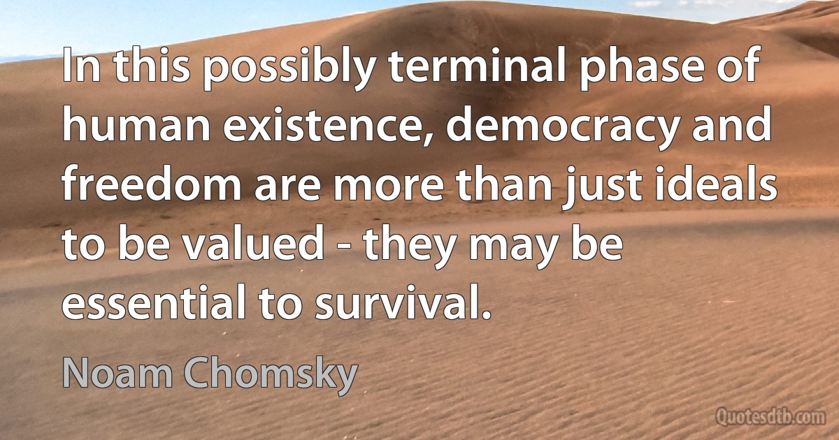 In this possibly terminal phase of human existence, democracy and freedom are more than just ideals to be valued - they may be essential to survival. (Noam Chomsky)