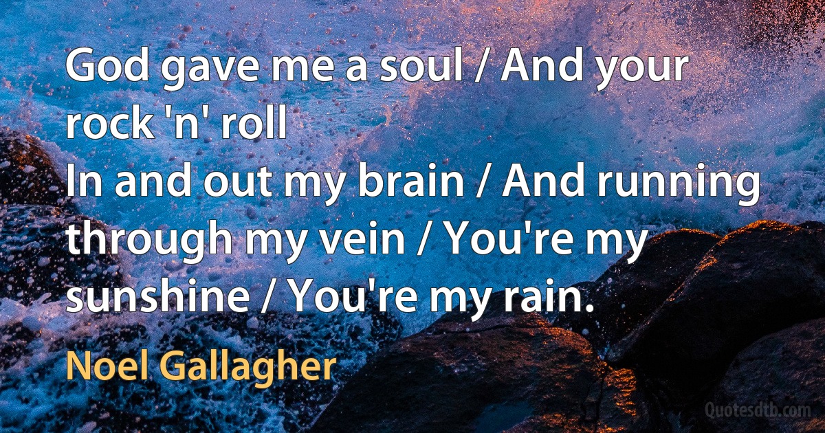 God gave me a soul / And your rock 'n' roll
In and out my brain / And running through my vein / You're my sunshine / You're my rain. (Noel Gallagher)